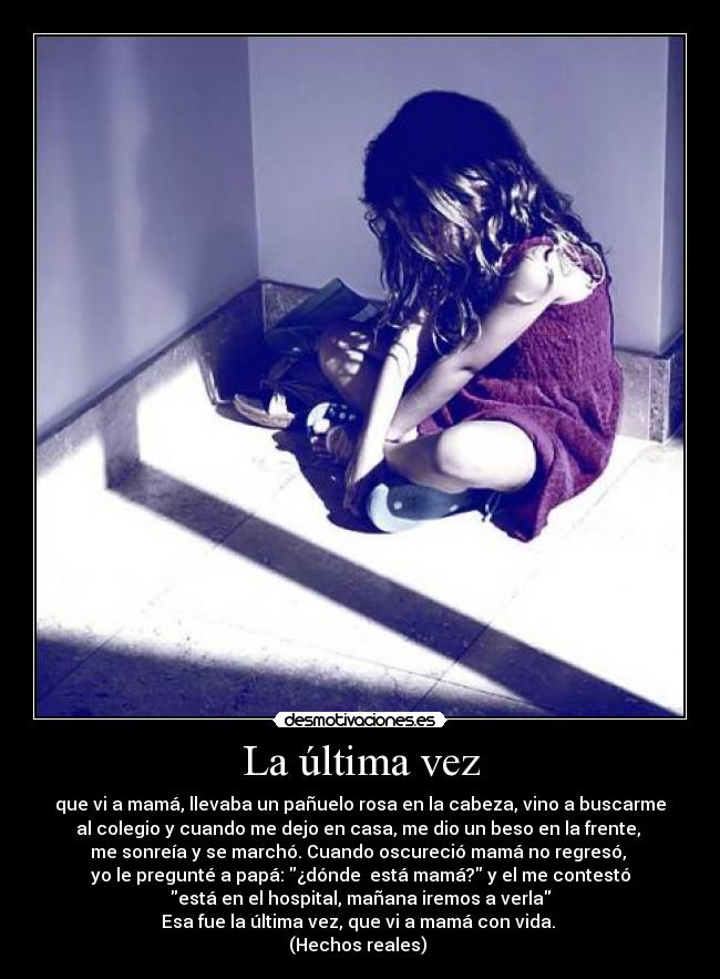 La última vez - que vi a mamá, llevaba un pañuelo rosa en la cabeza, vino a buscarme
al colegio y cuando me dejo en casa, me dio un beso en la frente, 
me sonreía y se marchó. Cuando oscureció mamá no regresó, 
yo le pregunté a papá: ¿dónde  está mamá? y el me contestó
está en el hospital, mañana iremos a verla
Esa fue la última vez, que vi a mamá con vida. 
(Hechos reales) 