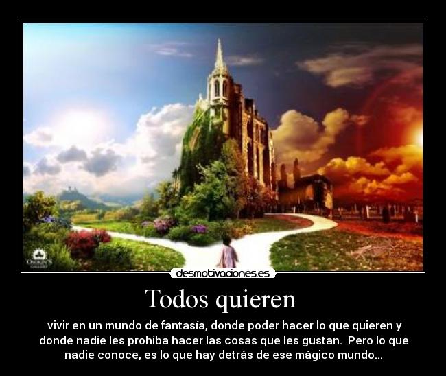 Todos quieren  -  vivir en un mundo de fantasía, donde poder hacer lo que quieren y
donde nadie les prohiba hacer las cosas que les gustan.  Pero lo que
nadie conoce, es lo que hay detrás de ese mágico mundo...