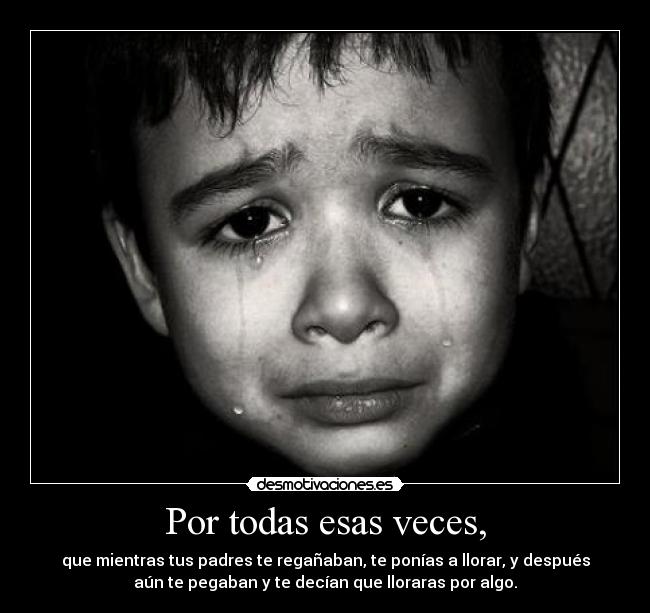 Por todas esas veces, - que mientras tus padres te regañaban, te ponías a llorar, y después
aún te pegaban y te decían que lloraras por algo.