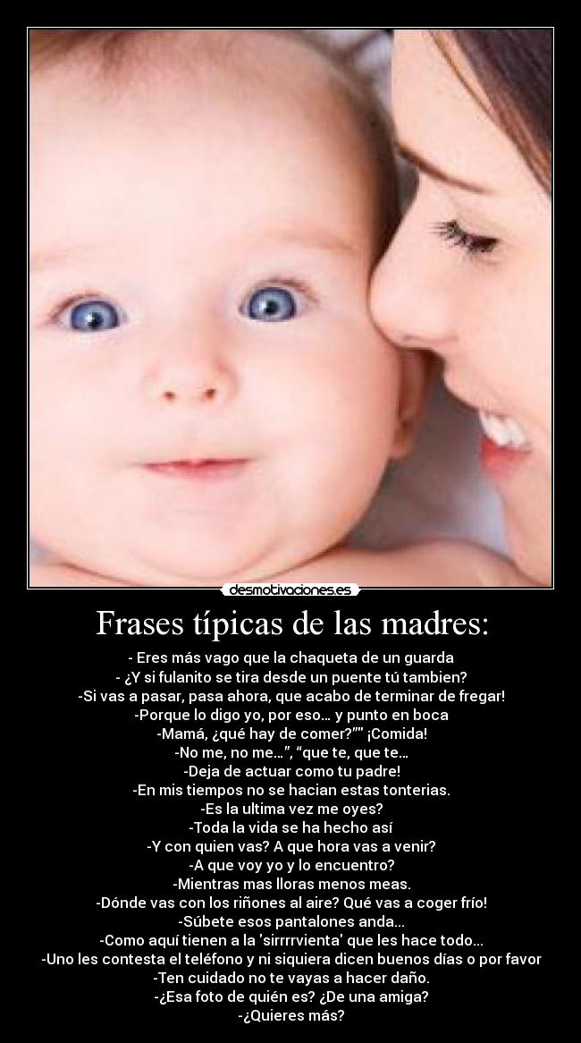 Frases típicas de las madres: - - Eres más vago que la chaqueta de un guarda
- ¿Y si fulanito se tira desde un puente tú tambien?
-Si vas a pasar, pasa ahora, que acabo de terminar de fregar!
-Porque lo digo yo, por eso… y punto en boca
-Mamá, ¿qué hay de comer?” ¡Comida!
-No me, no me…”, “que te, que te…
-Deja de actuar como tu padre!
-En mis tiempos no se hacian estas tonterias.
-Es la ultima vez me oyes?
-Toda la vida se ha hecho así
-Y con quien vas? A que hora vas a venir?
-A que voy yo y lo encuentro?
-Mientras mas lloras menos meas.
-Dónde vas con los riñones al aire? Qué vas a coger frío!
-Súbete esos pantalones anda...
-Como aquí tienen a la sirrrrvienta que les hace todo...
-Uno les contesta el teléfono y ni siquiera dicen buenos días o por favor
-Ten cuidado no te vayas a hacer daño.
-¿Esa foto de quién es? ¿De una amiga?
-¿Quieres más?