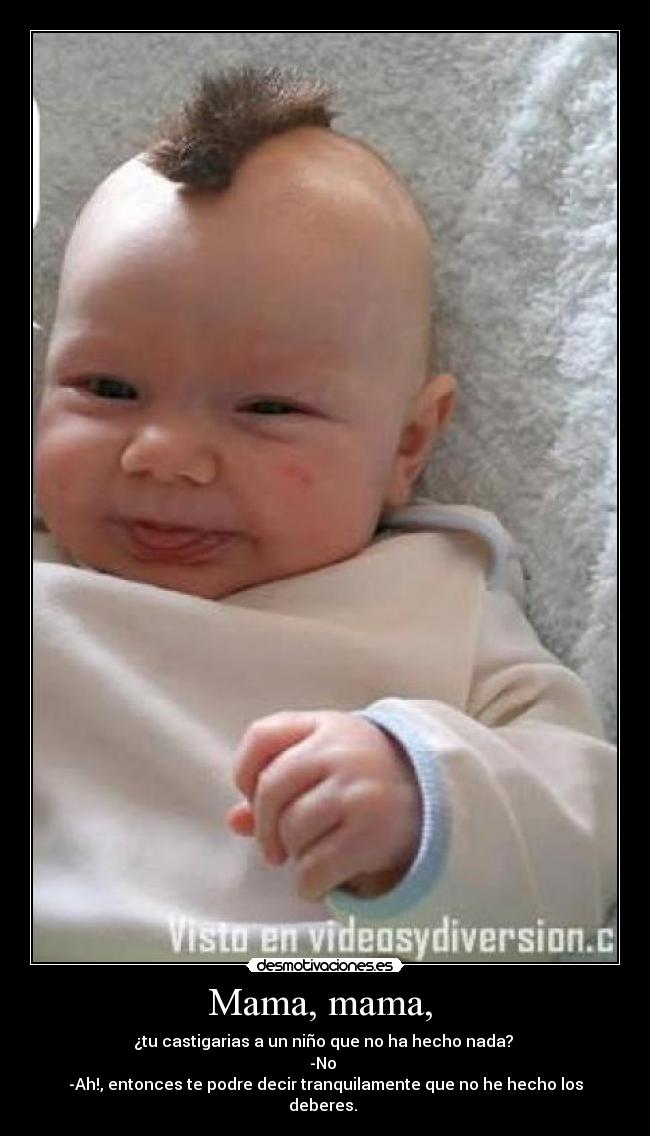 Mama, mama, - ¿tu castigarias a un niño que no ha hecho nada?
-No
-Ah!, entonces te podre decir tranquilamente que no he hecho los deberes.