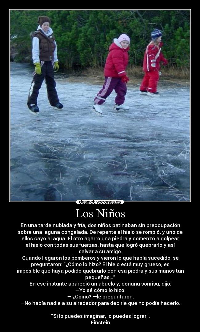Los Niños - En una tarde nublada y fría, dos niños patinaban sin preocupación
sobre una laguna congelada. De repente el hielo se rompió, y uno de
ellos cayó al agua. El otro agarro una piedra y comenzó a golpear
el hielo con todas sus fuerzas, hasta que logró quebrarlo y así
salvar a su amigo.
Cuando llegaron los bomberos y vieron lo que había sucedido, se
preguntaron: “¿Cómo lo hizo? El hielo está muy grueso, es
imposible que haya podido quebrarlo con esa piedra y sus manos tan
pequeñas...”
En ese instante apareció un abuelo y, conuna sonrisa, dijo:
—Yo sé cómo lo hizo.
— ¿Cómo? —le preguntaron.
—No había nadie a su alrededor para decirle que no podía hacerlo.

Si lo puedes imaginar, lo puedes lograr.
Einstein