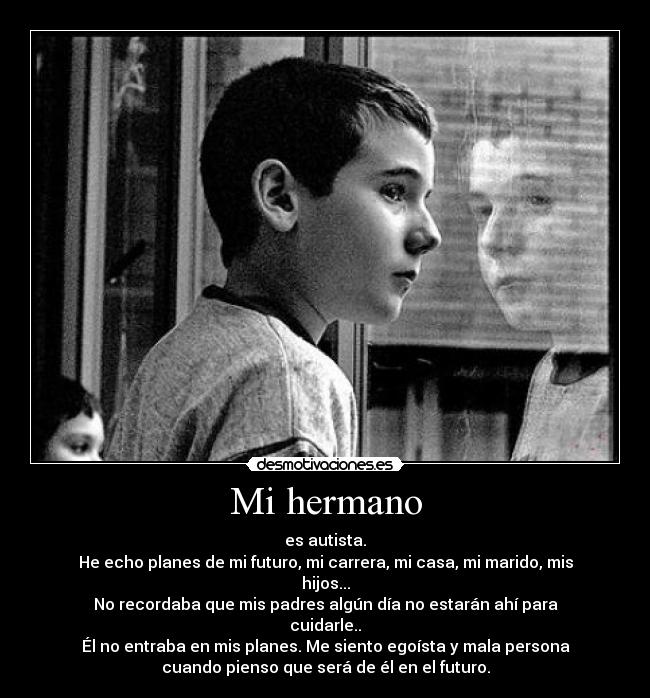 Mi hermano - es autista.
He echo planes de mi futuro, mi carrera, mi casa, mi marido, mis
hijos...
No recordaba que mis padres algún día no estarán ahí para
cuidarle..
Él no entraba en mis planes. Me siento egoísta y mala persona
cuando pienso que será de él en el futuro.