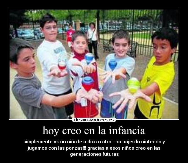 hoy creo en la infancia - simplemente xk un niño le a dixo a otro: -no bajes la nintendo y
jugamos con las ponzas!!! gracias a esos niños creo en las
generaciones futuras