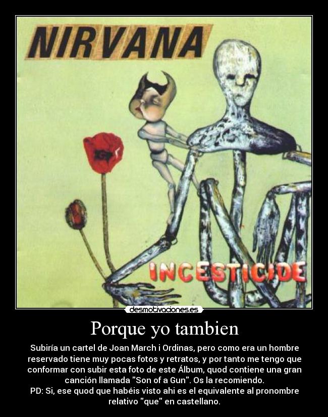 Porque yo tambien - Subiría un cartel de Joan March i Ordinas, pero como era un hombre
reservado tiene muy pocas fotos y retratos, y por tanto me tengo que
conformar con subir esta foto de este Álbum, quod contiene una gran
canción llamada Son of a Gun. Os la recomiendo.
PD: Si, ese quod que habéis visto ahi es el equivalente al pronombre
relativo que en castellano.