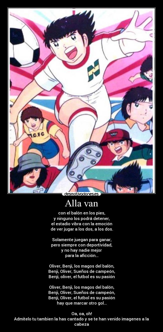 Alla van - con el balón en los pies,
y ninguno los podrá detener,
el estadio vibra con la emoción
de ver jugar a los dos, a los dos.

Solamente juegan para ganar,
pero siempre con deportividad,
y no hay nadie mejor
para la aficción...

Oliver, Benji, los magos del balón,
Benji, Oliver, Sueños de campeón,
Benji, oliver, el futbol es su pasión

Oliver, Benji, los magos del balón,
Benji, Oliver, Sueños de campeón,
Benji, Oliver, el futbol es su pasión
hay que marcar otro gol...

Oa, oa, oh!
Admitelo tu tambien la has cantado y se te han venido imagenes a la cabeza