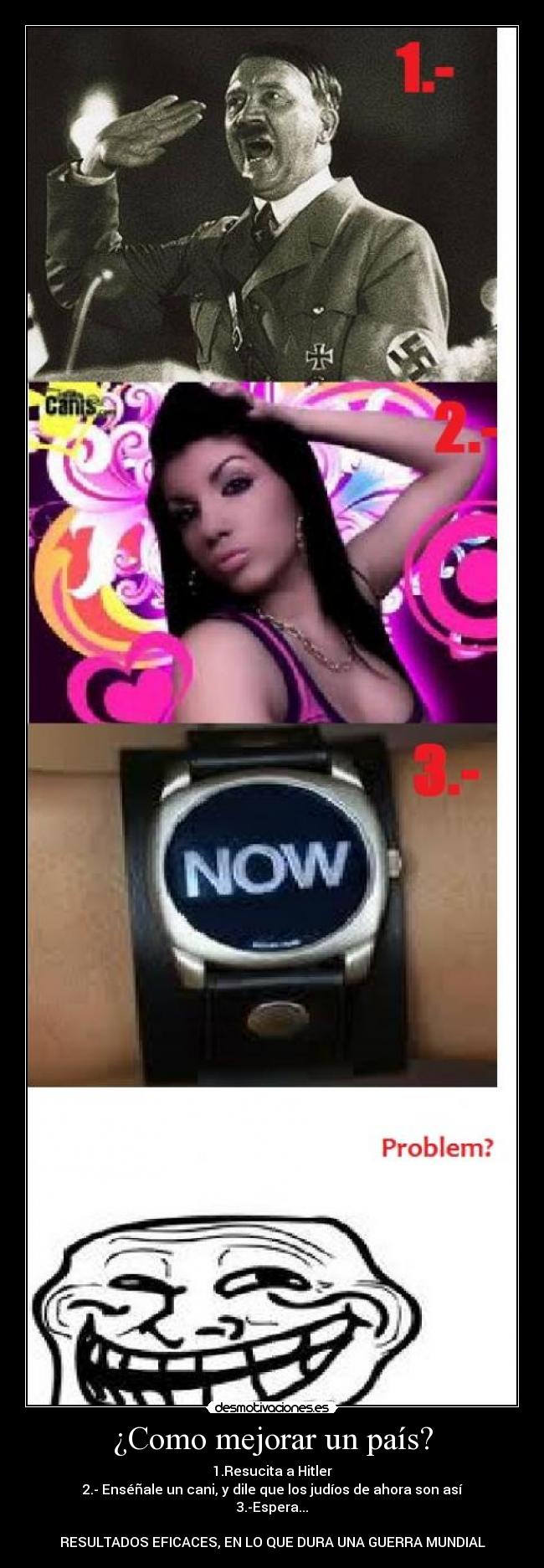 ¿Como mejorar un país? - 1.Resucita a Hitler
2.- Enséñale un cani, y dile que los judíos de ahora son así
3.-Espera...

RESULTADOS EFICACES, EN LO QUE DURA UNA GUERRA MUNDIAL