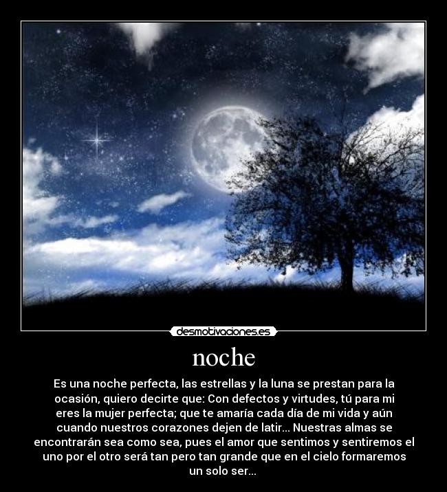 noche - Es una noche perfecta, las estrellas y la luna se prestan para la
ocasión, quiero decirte que: Con defectos y virtudes, tú para mi
eres la mujer perfecta; que te amaría cada día de mi vida y aún
cuando nuestros corazones dejen de latir... Nuestras almas se
encontrarán sea como sea, pues el amor que sentimos y sentiremos el
uno por el otro será tan pero tan grande que en el cielo formaremos
un solo ser...