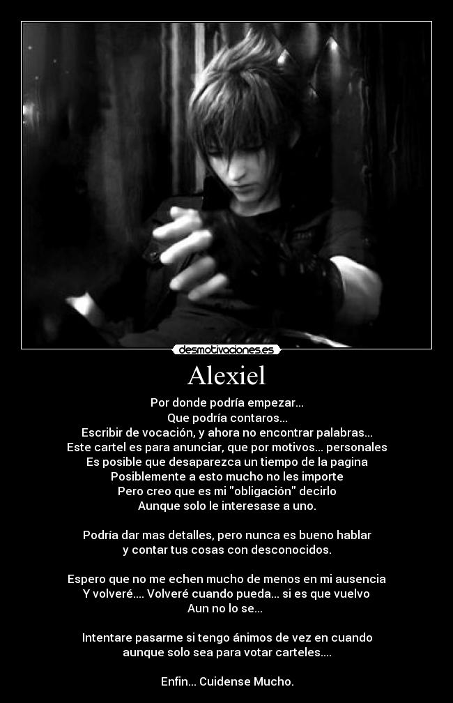 Alexiel - Por donde podría empezar...
Que podría contaros...
Escribir de vocación, y ahora no encontrar palabras...
Este cartel es para anunciar, que por motivos... personales
Es posible que desaparezca un tiempo de la pagina
Posiblemente a esto mucho no les importe
Pero creo que es mi obligación decirlo
Aunque solo le interesase a uno.
Podría dar mas detalles, pero nunca es bueno hablar
y contar tus cosas con desconocidos.
Espero que no me echen mucho de menos en mi ausencia
Y volveré.... Volveré cuando pueda... si es que vuelvo
Aun no lo se...
Intentare pasarme si tengo ánimos de vez en cuando
aunque solo sea para votar carteles....
Enfin... Cuidense Mucho.