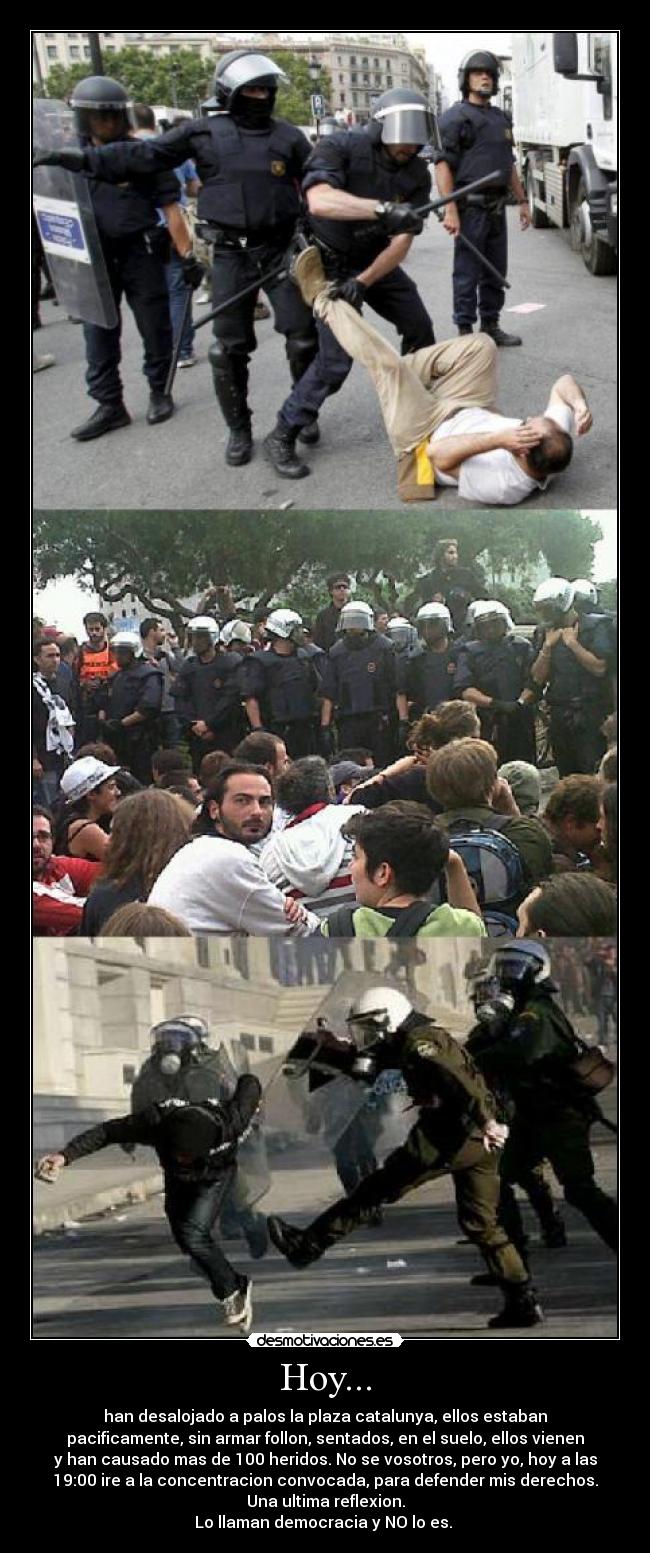Hoy... - han desalojado a palos la plaza catalunya, ellos estaban
pacificamente, sin armar follon, sentados, en el suelo, ellos vienen
y han causado mas de 100 heridos. No se vosotros, pero yo, hoy a las
19:00 ire a la concentracion convocada, para defender mis derechos.
Una ultima reflexion.
Lo llaman democracia y NO lo es. 