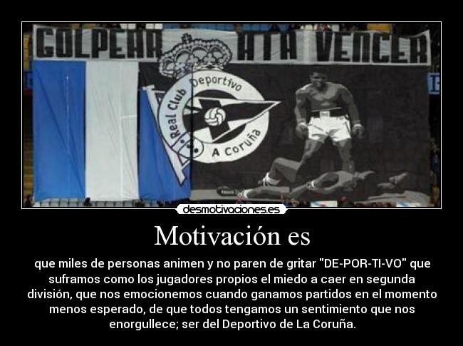 Motivación es - que miles de personas animen y no paren de gritar DE-POR-TI-VO que
suframos como los jugadores propios el miedo a caer en segunda
división, que nos emocionemos cuando ganamos partidos en el momento
menos esperado, de que todos tengamos un sentimiento que nos
enorgullece; ser del Deportivo de La Coruña.