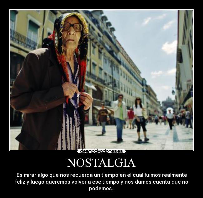 NOSTALGIA - Es mirar algo que nos recuerda un tiempo en el cual fuimos realmente
feliz y luego queremos volver a ese tiempo y nos damos cuenta que no
podemos. 