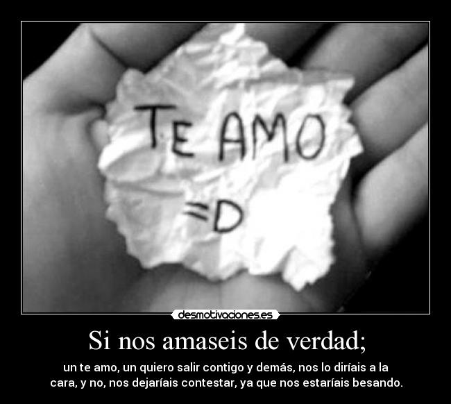 Si nos amaseis de verdad; - un te amo, un quiero salir contigo y demás, nos lo diríais a la
cara, y no, nos dejaríais contestar, ya que nos estaríais besando.