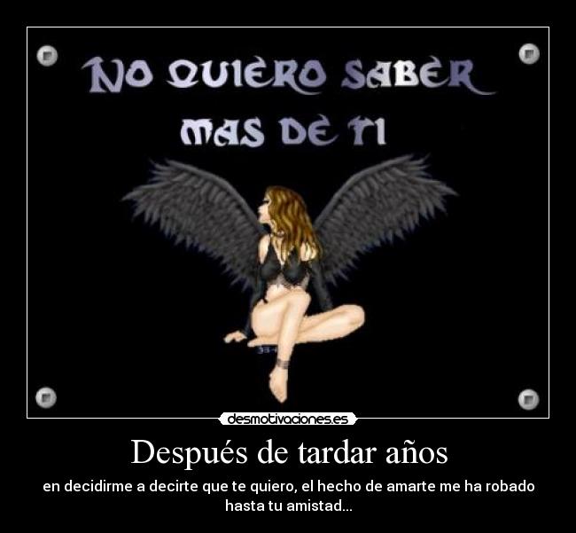 Después de tardar años - en decidirme a decirte que te quiero, el hecho de amarte me ha robado
hasta tu amistad...