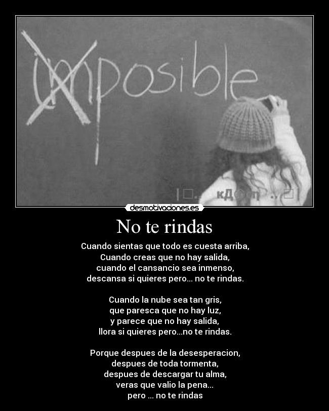 No te rindas - Cuando sientas que todo es cuesta arriba,
Cuando creas que no hay salida,
cuando el cansancio sea inmenso,
descansa si quieres pero... no te rindas.
Cuando la nube sea tan gris,
que paresca que no hay luz,
y parece que no hay salida,
llora si quieres pero...no te rindas.
Porque despues de la desesperacion,
despues de toda tormenta,
despues de descargar tu alma,
veras que valio la pena...
pero ... no te rindas