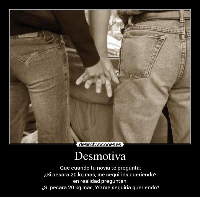 Desmotiva - Que cuando tu novia te pregunta:
¿Si pesara 20 kg mas, me seguirias queriendo?
en realidad preguntan:
¿Si pesara 20 kg mas, YO me seguiria queriendo?