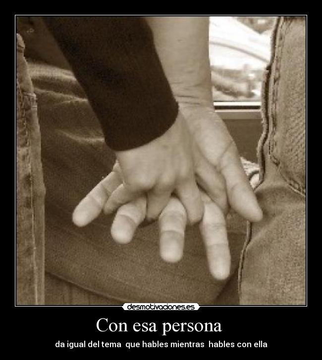 Con esa persona  - da igual del tema  que hables mientras  hables con ella