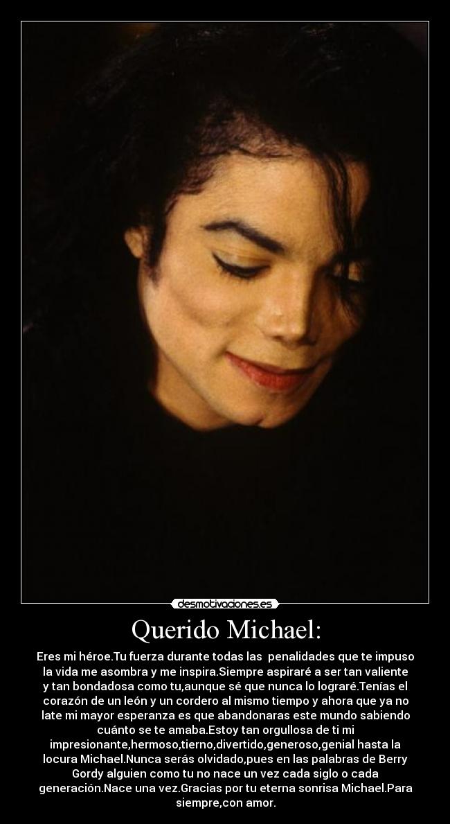 Querido Michael: - Eres mi héroe.Tu fuerza durante todas las  penalidades que te impuso
la vida me asombra y me inspira.Siempre aspiraré a ser tan valiente
y tan bondadosa como tu,aunque sé que nunca lo lograré.Tenías el
corazón de un león y un cordero al mismo tiempo y ahora que ya no
late mi mayor esperanza es que abandonaras este mundo sabiendo
cuánto se te amaba.Estoy tan orgullosa de ti mi
impresionante,hermoso,tierno,divertido,generoso,genial hasta la
locura Michael.Nunca serás olvidado,pues en las palabras de Berry
Gordy alguien como tu no nace un vez cada siglo o cada
generación.Nace una vez.Gracias por tu eterna sonrisa Michael.Para
siempre,con amor.