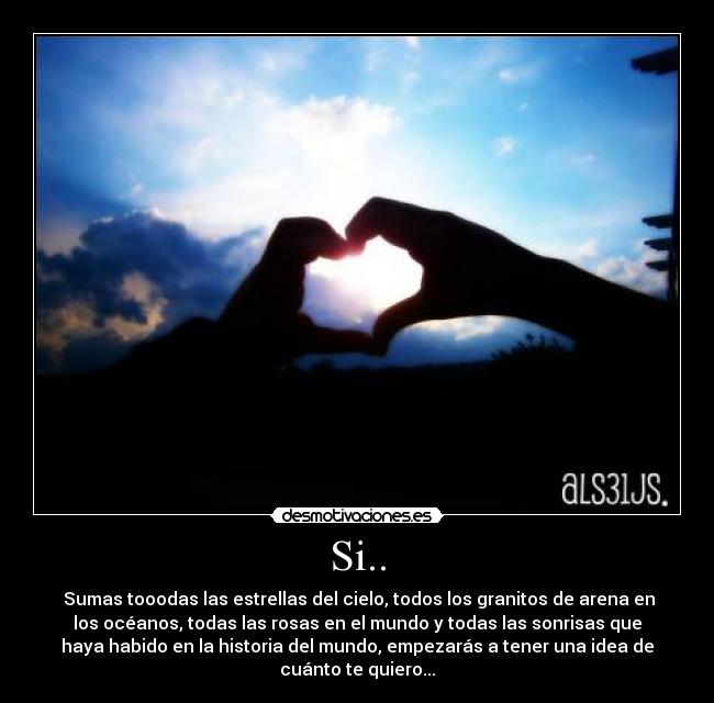 Si.. -  Sumas tooodas las estrellas del cielo, todos los granitos de arena en
los océanos, todas las rosas en el mundo y todas las sonrisas que
haya habido en la historia del mundo, empezarás a tener una idea de
cuánto te quiero...