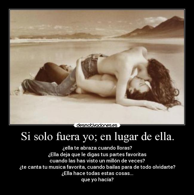Si solo fuera yo; en lugar de ella. - ¿ella te abraza cuando lloras?
¿Ella deja que le digas tus partes favoritas
cuando las has visto un millón de veces?
¿te canta tu musica favorita, cuando bailas para de todo olvidarte?
¿Ella hace todas estas cosas...
que yo hacía?