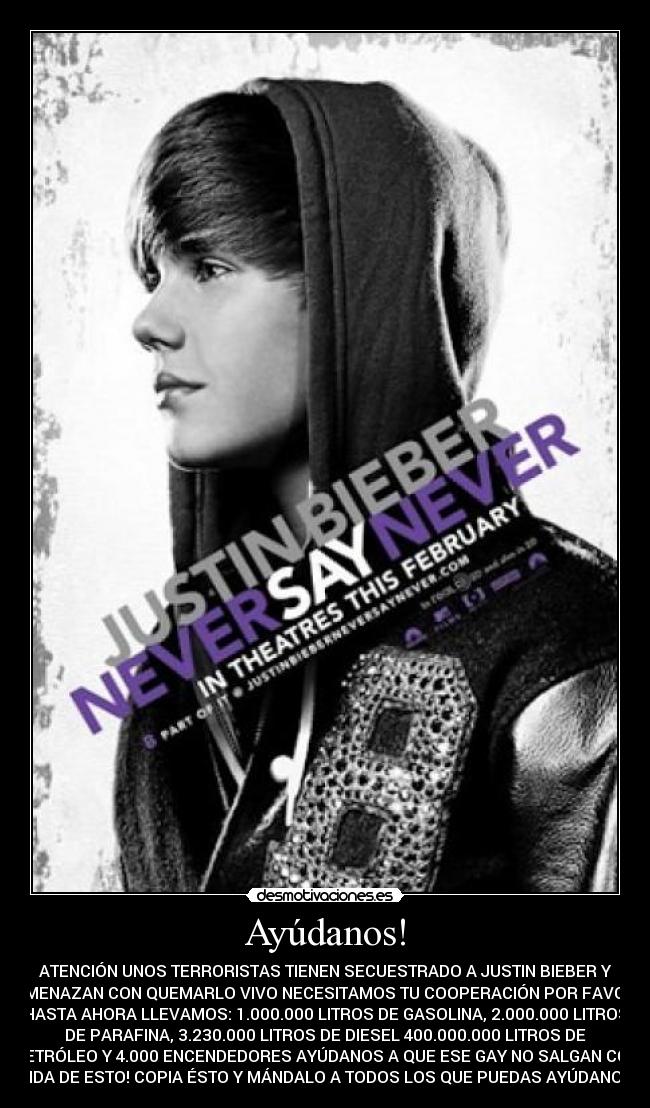 Ayúdanos! - ATENCIÓN UNOS TERRORISTAS TIENEN SECUESTRADO A JUSTIN BIEBER Y
AMENAZAN CON QUEMARLO VIVO NECESITAMOS TU COOPERACIÓN POR FAVOR
HASTA AHORA LLEVAMOS: 1.000.000 LITROS DE GASOLINA, 2.000.000 LITROS
DE PARAFINA, 3.230.000 LITROS DE DIESEL 400.000.000 LITROS DE
PETRÓLEO Y 4.000 ENCENDEDORES AYÚDANOS A QUE ESE GAY NO SALGAN CON
VIDA DE ESTO! COPIA ÉSTO Y MÁNDALO A TODOS LOS QUE PUEDAS AYÚDANOS