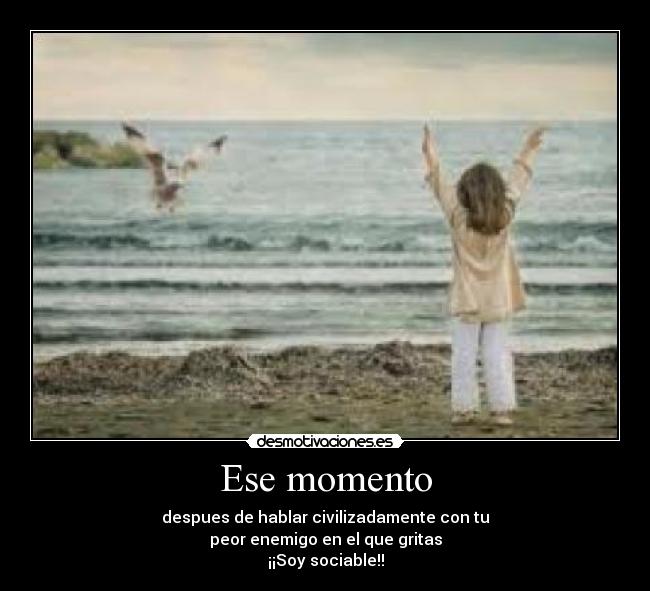 Ese momento - despues de hablar civilizadamente con tu
peor enemigo en el que gritas
¡¡Soy sociable!!