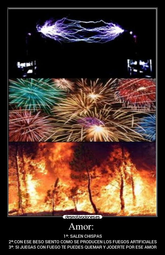 Amor: - 1º: SALEN CHISPAS
2º:CON ESE BESO SIENTO COMO SE PRODUCEN LOS FUEGOS ARTIFICIALES
3º: SI JUEGAS CON FUEGO TE PUEDES QUEMAR Y JODERTE POR ESE AMOR
