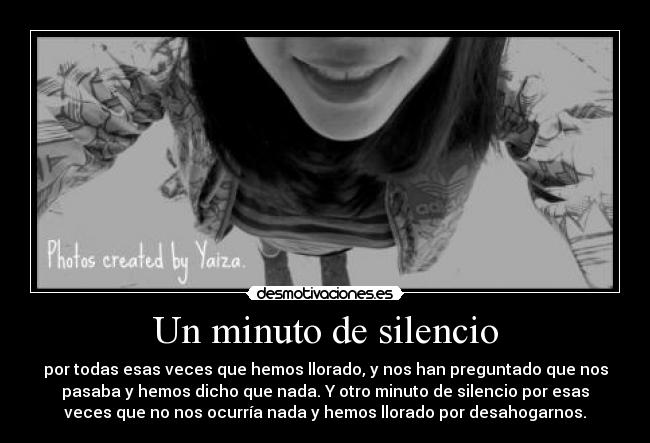 Un minuto de silencio - por todas esas veces que hemos llorado, y nos han preguntado que nos
pasaba y hemos dicho que nada. Y otro minuto de silencio por esas
veces que no nos ocurría nada y hemos llorado por desahogarnos.