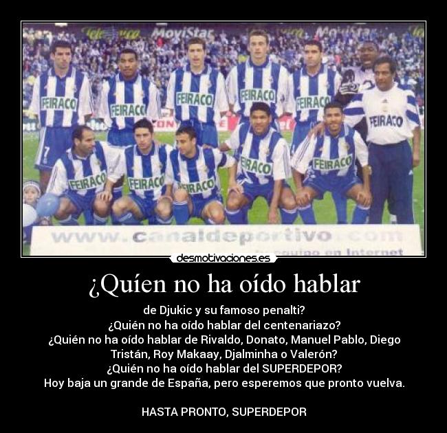¿Quíen no ha oído hablar - de Djukic y su famoso penalti?
¿Quién no ha oído hablar del centenariazo?
¿Quién no ha oído hablar de Rivaldo, Donato, Manuel Pablo, Diego
Tristán, Roy Makaay, Djalminha o Valerón?
¿Quién no ha oído hablar del SUPERDEPOR?
Hoy baja un grande de España, pero esperemos que pronto vuelva.

HASTA PRONTO, SUPERDEPOR