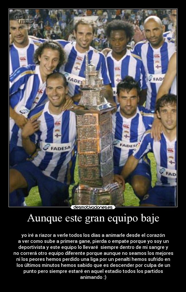 Aunque este gran equipo baje - 
yo iré a riazor a verle todos los días a animarle desde el corazón
a ver como sube a primera gane, pierda o empate porque yo soy un
deportivista y este equipo lo llevaré  siempre dentro de mi sangre y
no correrá otro equipo diferente porque aunque no seamos los mejores
ni los peores hemos perdido una liga por un penalti hemos sufrido en
los últimos minutos hemos sabido que es descender por culpa de un
punto pero siempre estaré en aquel estadio todos los partidos
animando :)
