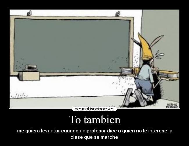 To tambien - me quiero levantar cuando un profesor dice a quien no le interese la
clase que se marche
