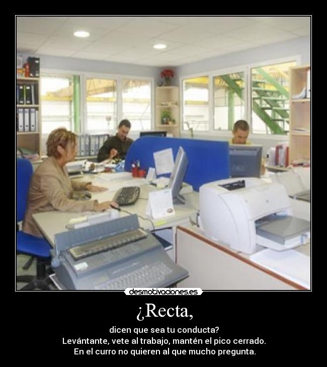 ¿Recta, - dicen que sea tu conducta?
Levántante, vete al trabajo, mantén el pico cerrado.
En el curro no quieren al que mucho pregunta.