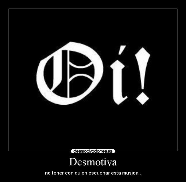 Desmotiva - no tener con quien escuchar esta musica…