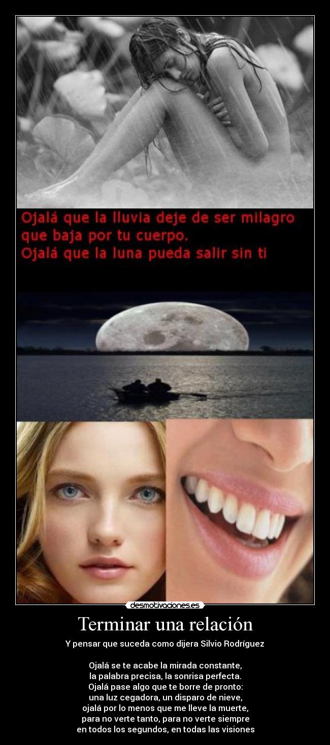 Terminar una relación - Y pensar que suceda como dijera Silvio Rodríguez
Ojalá se te acabe la mirada constante,
la palabra precisa, la sonrisa perfecta.
Ojalá pase algo que te borre de pronto:
una luz cegadora, un disparo de nieve,
ojalá por lo menos que me lleve la muerte,
para no verte tanto, para no verte siempre
en todos los segundos, en todas las visiones