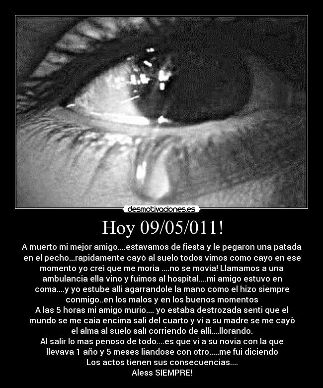 Hoy 09/05/011! - A muerto mi mejor amigo....estavamos de fiesta y le pegaron una patada
en el pecho...rapidamente cayò al suelo todos vimos como cayo en ese
momento yo creì que me moria ....no se movia! Llamamos a una
ambulancia ella vino y fuimos al hospital....mi amigo estuvo en
coma....y yo estube alli agarrandole la mano como el hizo siempre
conmigo..en los malos y en los buenos momentos
A las 5 horas mi amigo murio.... yo estaba destrozada senti que el
mundo se me caia encima salì del cuarto y vi a su madre se me cayò
el alma al suelo salì corriendo de alli....llorando.
Al salir lo mas penoso de todo....es que vi a su novia con la que
llevava 1 año y 5 meses liandose con otro.....me fui diciendo
Los actos tienen sus consecuencias....
Aless SIEMPRE!