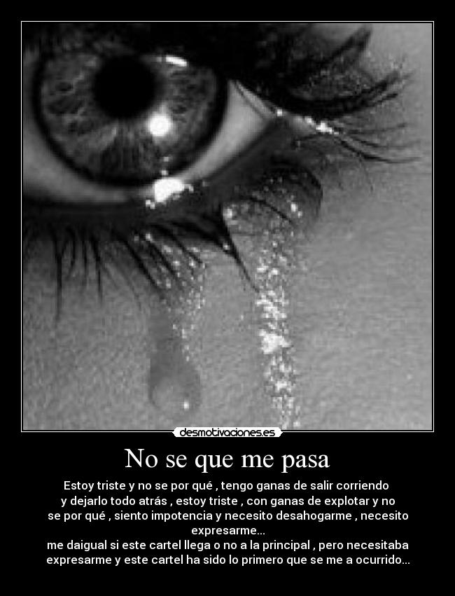 No se que me pasa - Estoy triste y no se por qué , tengo ganas de salir corriendo
y dejarlo todo atrás , estoy triste , con ganas de explotar y no
se por qué , siento impotencia y necesito desahogarme , necesito
expresarme...
me daigual si este cartel llega o no a la principal , pero necesitaba
expresarme y este cartel ha sido lo primero que se me a ocurrido...