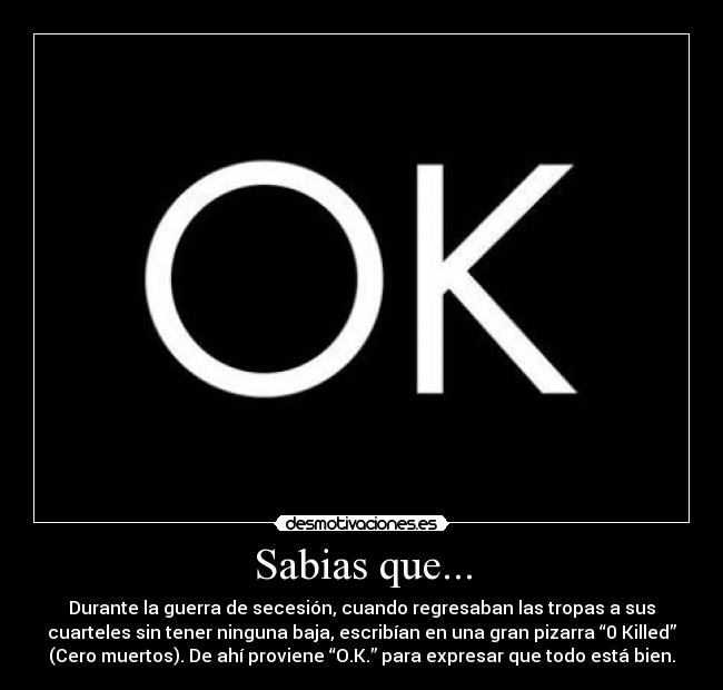 Sabias que... - Durante la guerra de secesión, cuando regresaban las tropas a sus
cuarteles sin tener ninguna baja, escribían en una gran pizarra “0 Killed”
(Cero muertos). De ahí proviene “O.K.” para expresar que todo está bien.