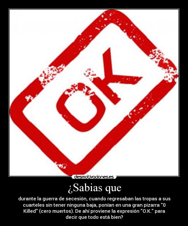 ¿Sabias que - durante la guerra de secesión, cuando regresaban las tropas a sus
cuarteles sin tener ninguna baja, ponían en una gran pizarra 0
Killed (cero muertos). De ahí proviene la expresión O.K. para
decir que todo está bien?
