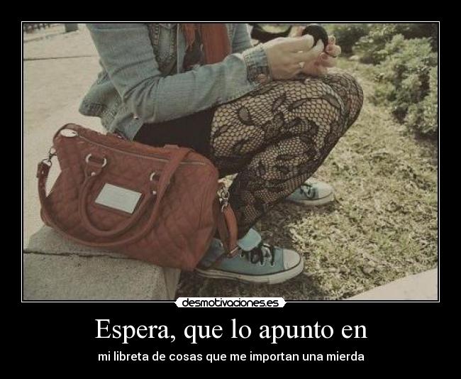 Espera, que lo apunto en - mi libreta de cosas que me importan una mierda