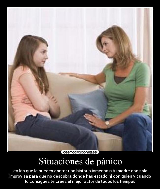 Situaciones de pánico - en las que le puedes contar una historia inmensa a tu madre con solo
improvisa para que no descubra donde has estado ni con quien y cuando
lo consigues te crees el mejor actor de todos los tiempos