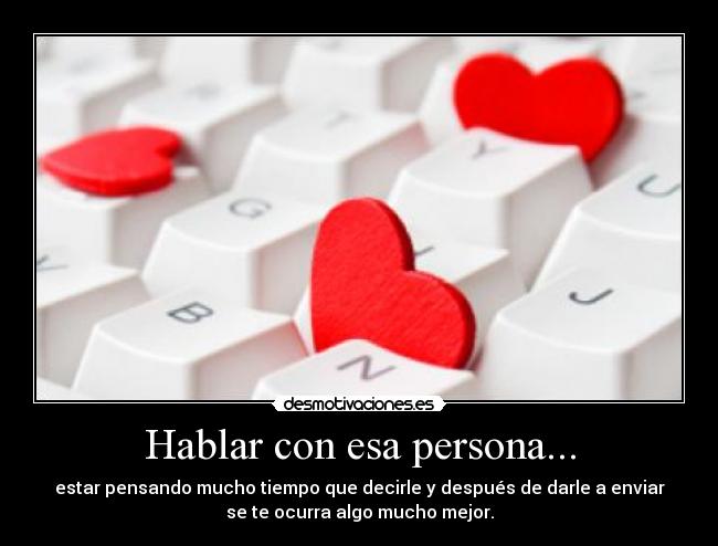 Hablar con esa persona... - estar pensando mucho tiempo que decirle y después de darle a enviar
se te ocurra algo mucho mejor.