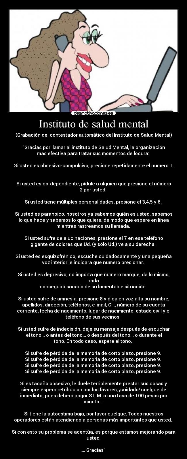 Instituto de salud mental - (Grabación del contestador automático del Instituto de Salud Mental)
Gracias por llamar al instituto de Salud Mental, la organización
más efectiva para tratar sus momentos de locura:
Si usted es obsesivo-compulsivo, presione repetidamente el número 1.
Si usted es co-dependiente, pídale a alguien que presione el número
2 por usted.
Si usted tiene múltiples personalidades, presione el 3,4,5 y 6.
Si usted es paranoico, nosotros ya sabemos quién es usted, sabemos
lo que hace y sabemos lo que quiere, de modo que espere en línea
mientras rastreamos su llamada.
Si usted sufre de alucinaciones, presione el 7 en ese teléfono
gigante de colores que Ud. (y sólo Ud.) ve a su derecha.
Si usted es esquizofrénico, escuche cuidadosamente y una pequeña
voz interior le indicará qué número presionar.
Si usted es depresivo, no importa qué número marque, da lo mismo,
nada
conseguirá sacarlo de su lamentable situación.
Si usted sufre de amnesia, presione 8 y diga en voz alta su nombre,
apellidos, dirección, teléfonos, e-mail, C.I., número de su cuenta
corriente, fecha de nacimiento, lugar de nacimiento, estado civil y el
teléfono de sus vecinos.
Si usted sufre de indecisión, deje su mensaje después de escuchar
el tono... o antes del tono... o después del tono... o durante el
tono. En todo caso, espere el tono.
Si sufre de pérdida de la memoria de corto plazo, presione 9.
Si sufre de pérdida de la memoria de corto plazo, presione 9.
Si sufre de pérdida de la memoria de corto plazo, presione 9.
Si sufre de pérdida de la memoria de corto plazo, presione 9.
Si es tacaño obsesivo, le duele terriblemente prestar sus cosas y
siempre espera retribución por los favores, ¡cuidado! cuelgue de
inmediato, pues deberá pagar S.L.M. a una tasa de 100 pesos por
minuto...
Si tiene la autoestima baja, por favor cuelgue. Todos nuestros
operadores están atendiendo a personas más importantes que usted.
Si con esto su problema se acentúa, es porque estamos mejorando para
usted
.... Gracias