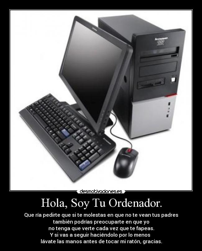 Hola, Soy Tu Ordenador. - Que ría pedirte que si te molestas en que no te vean tus padres
también podrías preocuparte en que yo
no tenga que verte cada vez que te fapeas.
Y si vas a seguir haciéndolo por lo menos 
lávate las manos antes de tocar mi ratón, gracias.