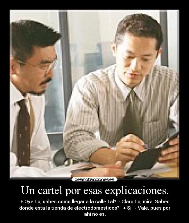 Un cartel por esas explicaciones. - + Oye tio, sabes como llegar a la calle Tal? - Claro tio, mira. Sabes
donde esta la tienda de electrodomesticos? + Si. - Vale, pues por
ahi no es.