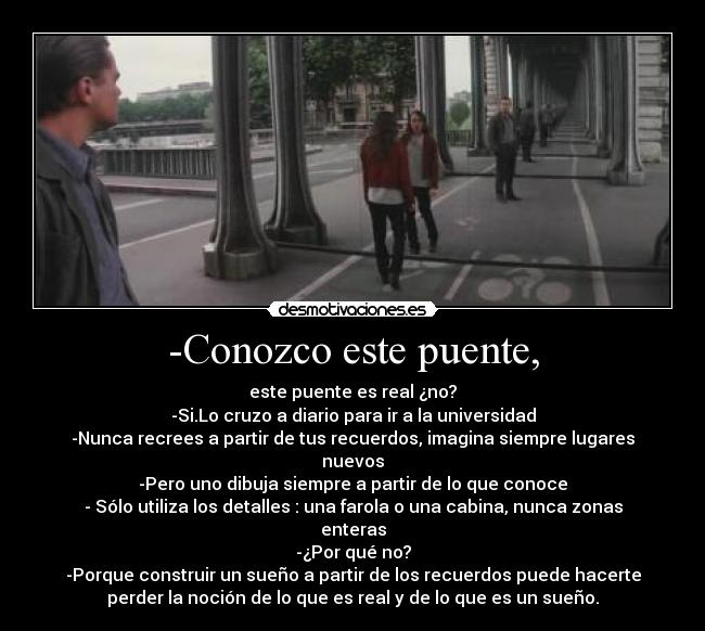 -Conozco este puente, - este puente es real ¿no?
-Si.Lo cruzo a diario para ir a la universidad
-Nunca recrees a partir de tus recuerdos, imagina siempre lugares
nuevos
-Pero uno dibuja siempre a partir de lo que conoce
- Sólo utiliza los detalles : una farola o una cabina, nunca zonas
enteras
-¿Por qué no?
-Porque construir un sueño a partir de los recuerdos puede hacerte
perder la noción de lo que es real y de lo que es un sueño.