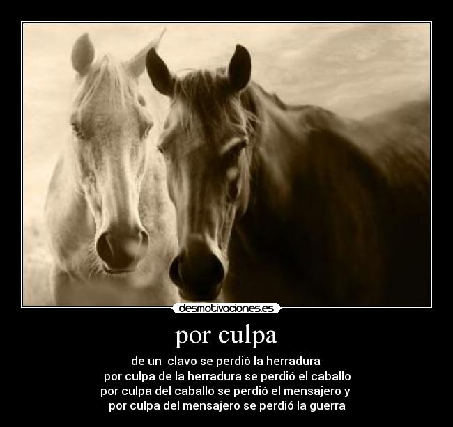 por culpa - de un clavo se perdió la herradura
por culpa de la herradura se perdió el caballo
por culpa del caballo se perdió el mensajero y
por culpa del mensajero se perdió la guerra
