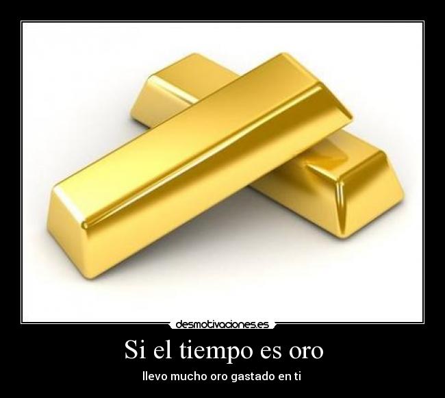 Si el tiempo es oro - llevo mucho oro gastado en ti 