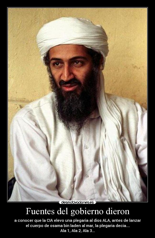 Fuentes del gobierno dieron - a conocer que la CIA elevo una plegaria al dios ALA, antes de lanzar
el cuerpo de osama bin laden al mar, la plegaria decia....
Ala 1, Ala 2, Ala 3...