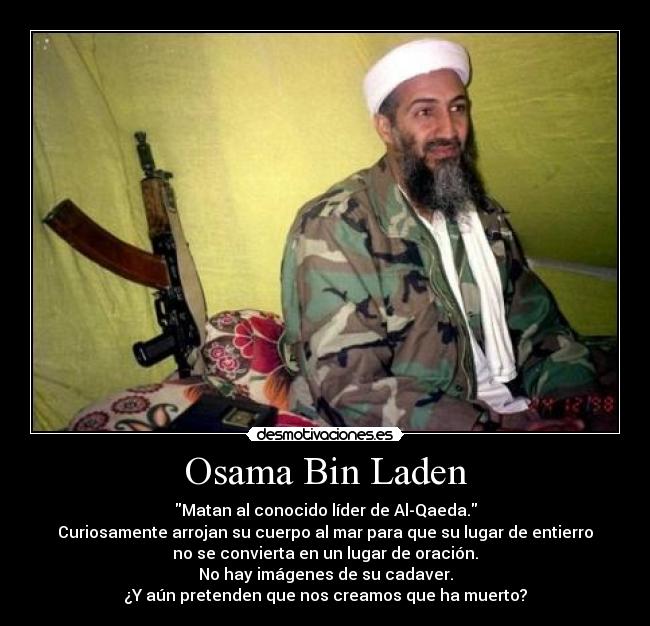 Osama Bin Laden - Matan al conocido líder de Al-Qaeda.
Curiosamente arrojan su cuerpo al mar para que su lugar de entierro
no se convierta en un lugar de oración.
No hay imágenes de su cadaver.
¿Y aún pretenden que nos creamos que ha muerto?