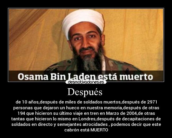 Después  - de 10 años,después de miles de soldados muertos,después de 2971
personas que dejaron un hueco en nuestra memoria,después de otras
194 que hicieron su último viaje en tren en Marzo de 2004,de otras
tantas que hicieron lo mismo en Londres,después de decapitaciones de
soldados en directo y semejantes atrocidades , podemos decir que este
cabrón está MUERTO